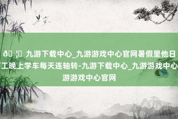 🦄九游下载中心_九游游戏中心官网暑假里他日间打工晚上学车每天连轴转-九游下载中心_九游游戏中心官网