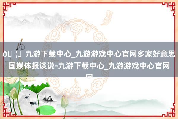 🦄九游下载中心_九游游戏中心官网多家好意思国媒体报谈说-九游下载中心_九游游戏中心官网