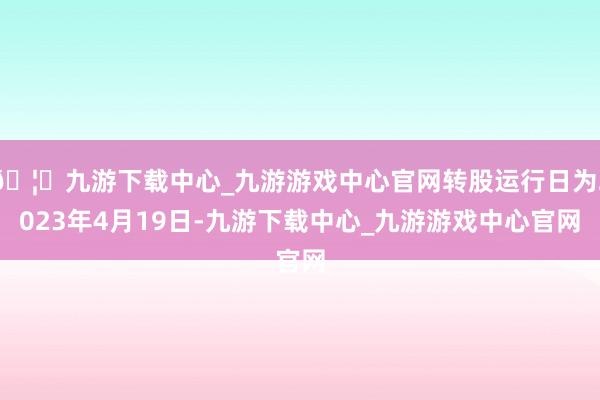 🦄九游下载中心_九游游戏中心官网转股运行日为2023年4月19日-九游下载中心_九游游戏中心官网