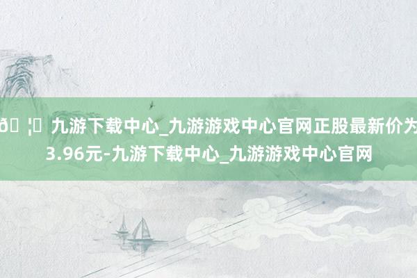 🦄九游下载中心_九游游戏中心官网正股最新价为3.96元-九游下载中心_九游游戏中心官网