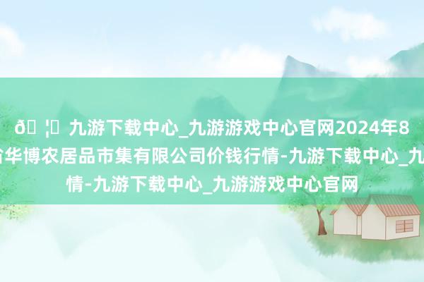 🦄九游下载中心_九游游戏中心官网2024年8月14日黑龙江省华博农居品市集有限公司价钱行情-九游下载中心_九游游戏中心官网