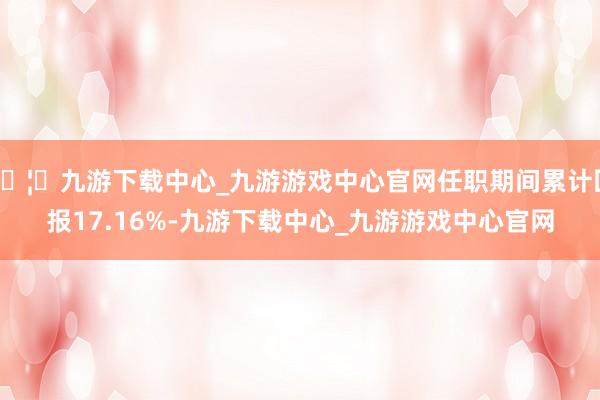 🦄九游下载中心_九游游戏中心官网任职期间累计回报17.16%-九游下载中心_九游游戏中心官网