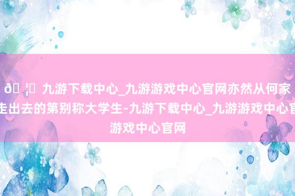 🦄九游下载中心_九游游戏中心官网亦然从何家坡走出去的第别称大学生-九游下载中心_九游游戏中心官网