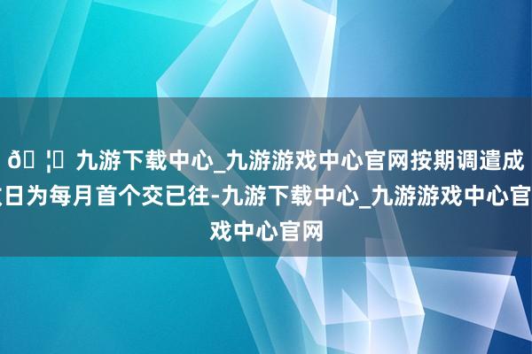 🦄九游下载中心_九游游戏中心官网按期调遣成效日为每月首个交已往-九游下载中心_九游游戏中心官网