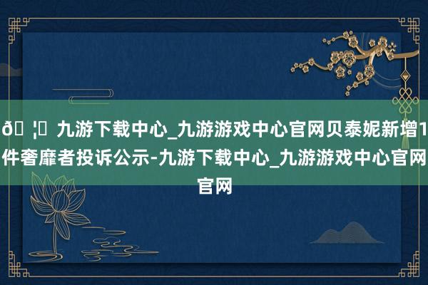 🦄九游下载中心_九游游戏中心官网贝泰妮新增1件奢靡者投诉公示-九游下载中心_九游游戏中心官网