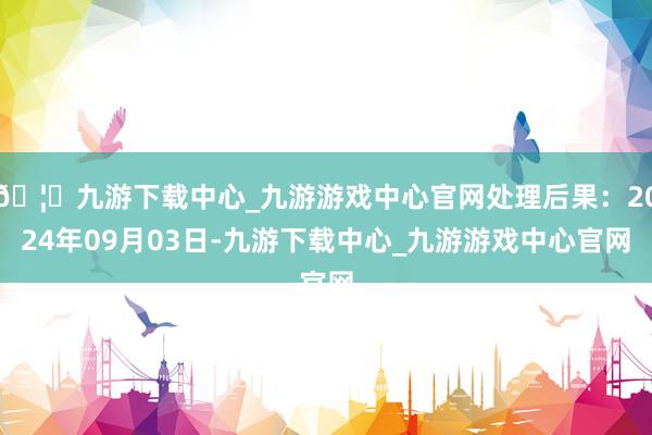 🦄九游下载中心_九游游戏中心官网处理后果：2024年09月03日-九游下载中心_九游游戏中心官网