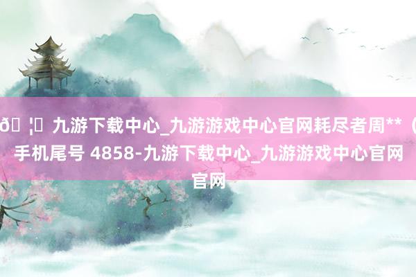 🦄九游下载中心_九游游戏中心官网耗尽者周**（手机尾号 4858-九游下载中心_九游游戏中心官网