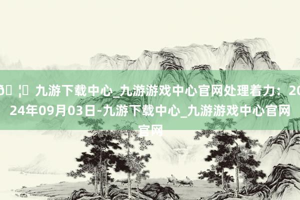 🦄九游下载中心_九游游戏中心官网处理着力：2024年09月03日-九游下载中心_九游游戏中心官网