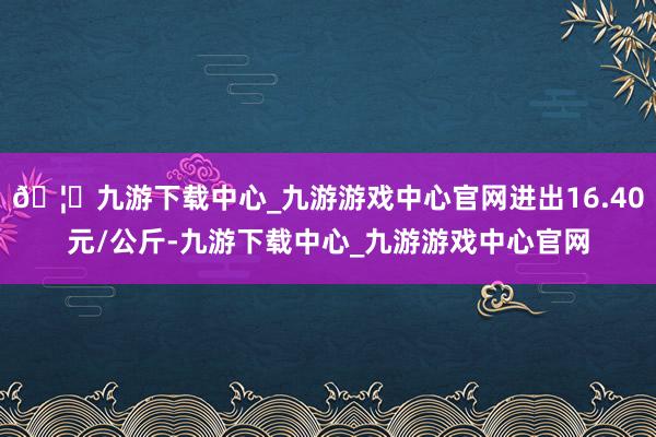 🦄九游下载中心_九游游戏中心官网进出16.40元/公斤-九游下载中心_九游游戏中心官网