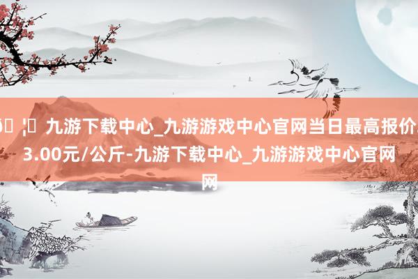 🦄九游下载中心_九游游戏中心官网当日最高报价23.00元/公斤-九游下载中心_九游游戏中心官网