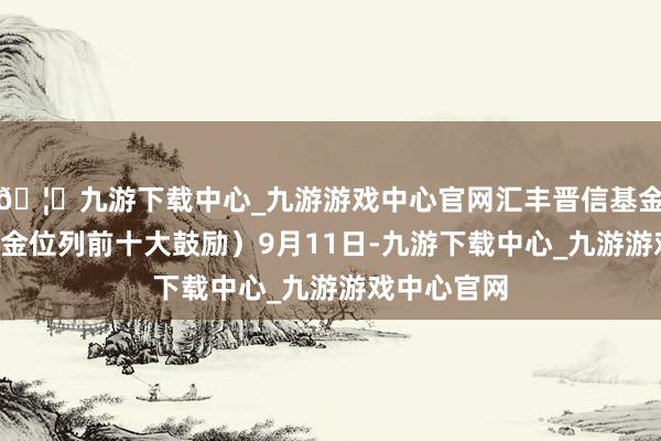 🦄九游下载中心_九游游戏中心官网汇丰晋信基金旗下1只基金位列前十大鼓励）9月11日-九游下载中心_九游游戏中心官网