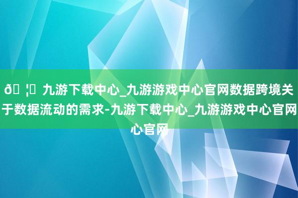 🦄九游下载中心_九游游戏中心官网数据跨境关于数据流动的需求-九游下载中心_九游游戏中心官网