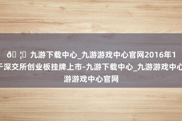 🦄九游下载中心_九游游戏中心官网2016年12月于深交所创业板挂牌上市-九游下载中心_九游游戏中心官网