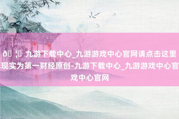 🦄九游下载中心_九游游戏中心官网请点击这里此现实为第一财经原创-九游下载中心_九游游戏中心官网