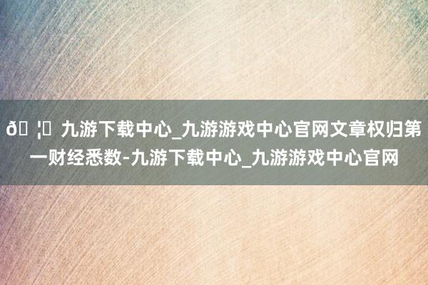 🦄九游下载中心_九游游戏中心官网文章权归第一财经悉数-九游下载中心_九游游戏中心官网