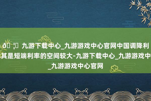 🦄九游下载中心_九游游戏中心官网中国调降利率、尤其是短端利率的空间较大-九游下载中心_九游游戏中心官网