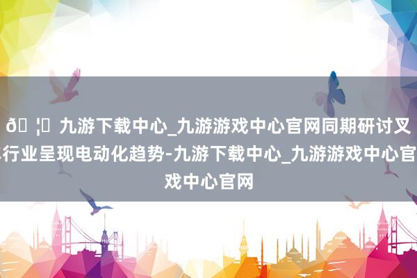 🦄九游下载中心_九游游戏中心官网同期研讨叉车行业呈现电动化趋势-九游下载中心_九游游戏中心官网