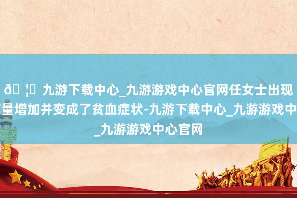 🦄九游下载中心_九游游戏中心官网任女士出现了月信量增加并变成了贫血症状-九游下载中心_九游游戏中心官网