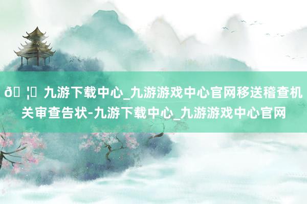 🦄九游下载中心_九游游戏中心官网移送稽查机关审查告状-九游下载中心_九游游戏中心官网