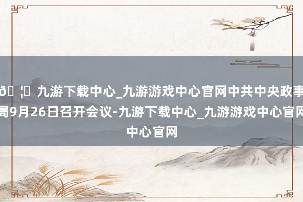 🦄九游下载中心_九游游戏中心官网中共中央政事局9月26日召开会议-九游下载中心_九游游戏中心官网