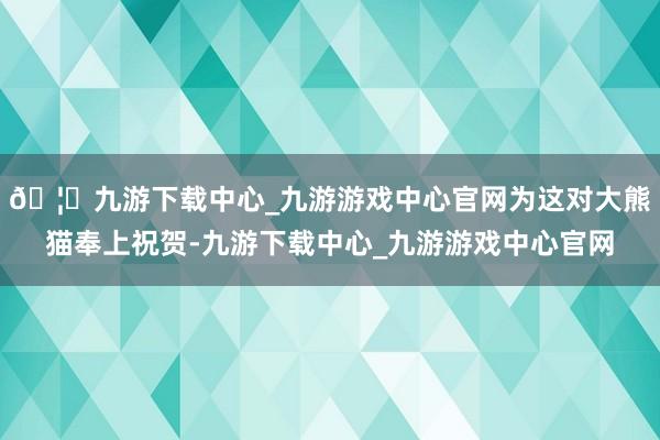 🦄九游下载中心_九游游戏中心官网为这对大熊猫奉上祝贺-九游下载中心_九游游戏中心官网