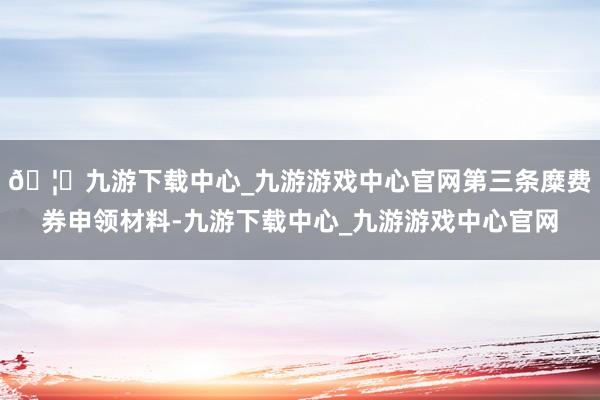 🦄九游下载中心_九游游戏中心官网第三条糜费券申领材料-九游下载中心_九游游戏中心官网