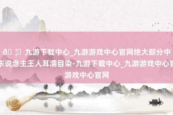 🦄九游下载中心_九游游戏中心官网绝大部分中国东说念主王人耳濡目染-九游下载中心_九游游戏中心官网