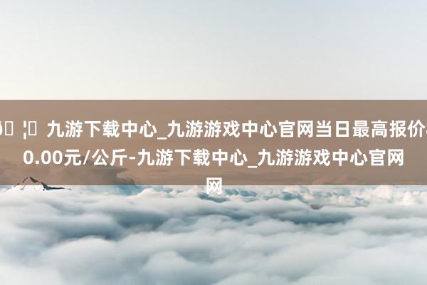 🦄九游下载中心_九游游戏中心官网当日最高报价80.00元/公斤-九游下载中心_九游游戏中心官网