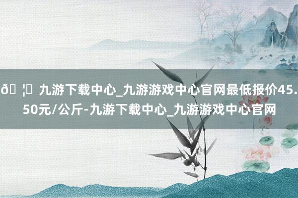 🦄九游下载中心_九游游戏中心官网最低报价45.50元/公斤-九游下载中心_九游游戏中心官网