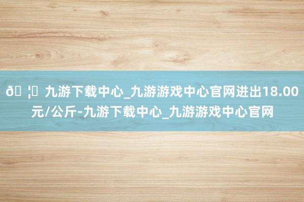 🦄九游下载中心_九游游戏中心官网进出18.00元/公斤-九游下载中心_九游游戏中心官网