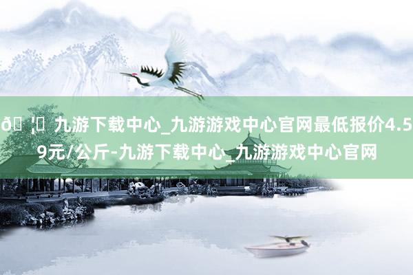 🦄九游下载中心_九游游戏中心官网最低报价4.59元/公斤-九游下载中心_九游游戏中心官网