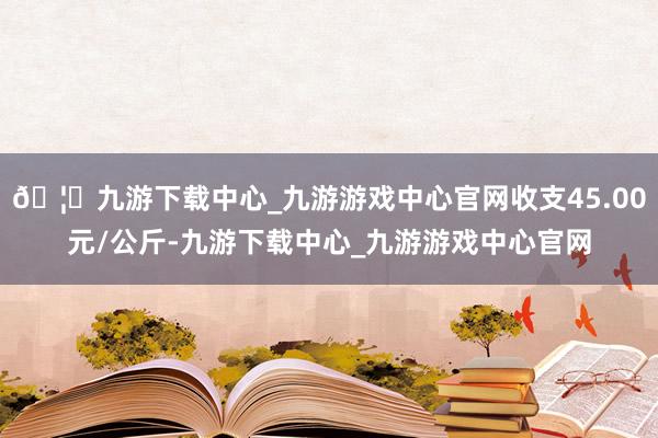 🦄九游下载中心_九游游戏中心官网收支45.00元/公斤-九游下载中心_九游游戏中心官网