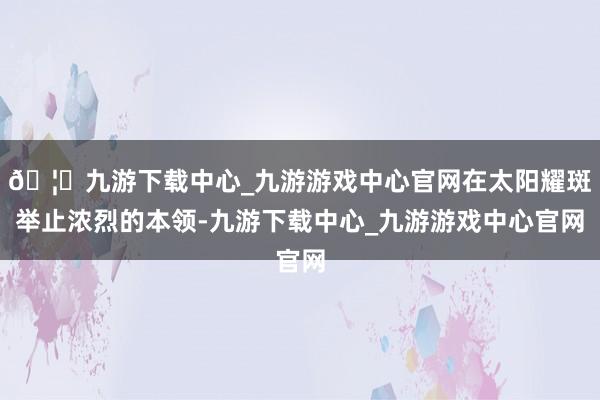 🦄九游下载中心_九游游戏中心官网在太阳耀斑举止浓烈的本领-九游下载中心_九游游戏中心官网