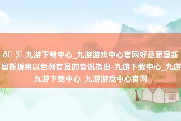 🦄九游下载中心_九游游戏中心官网好意思国新闻网站阿克西奥斯援用以色列官员的音讯指出-九游下载中心_九游游戏中心官网