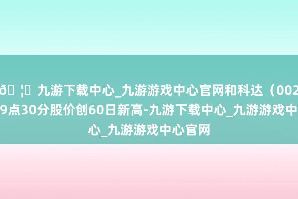 🦄九游下载中心_九游游戏中心官网和科达（002816）9点30分股价创60日新高-九游下载中心_九游游戏中心官网