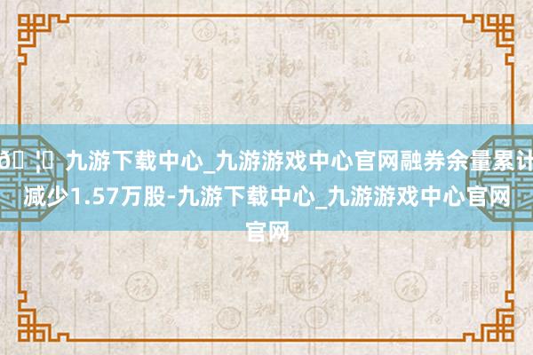 🦄九游下载中心_九游游戏中心官网融券余量累计减少1.57万股-九游下载中心_九游游戏中心官网