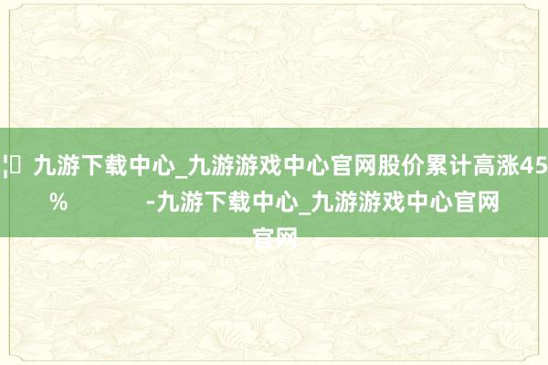 🦄九游下载中心_九游游戏中心官网股价累计高涨45.44%            -九游下载中心_九游游戏中心官网