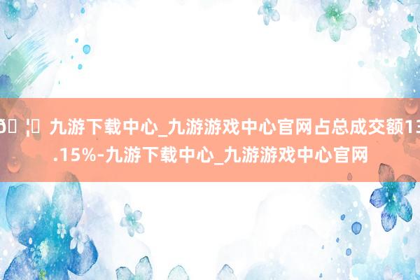 🦄九游下载中心_九游游戏中心官网占总成交额13.15%-九游下载中心_九游游戏中心官网