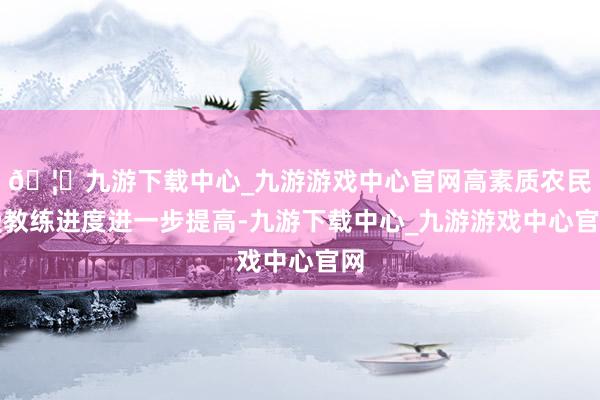 🦄九游下载中心_九游游戏中心官网高素质农民受教练进度进一步提高-九游下载中心_九游游戏中心官网