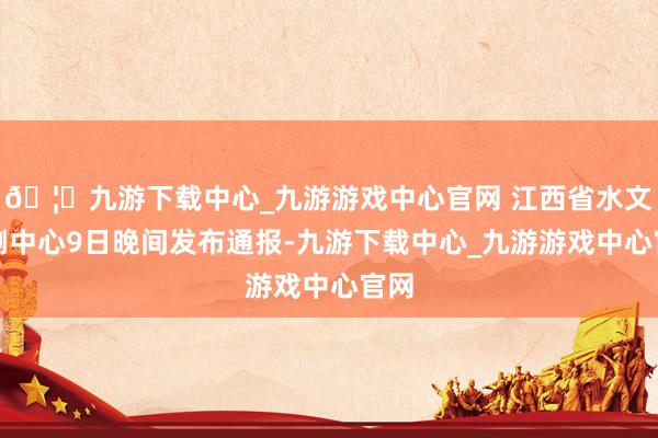 🦄九游下载中心_九游游戏中心官网 江西省水文监测中心9日晚间发布通报-九游下载中心_九游游戏中心官网