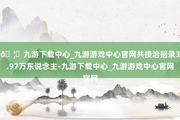 🦄九游下载中心_九游游戏中心官网共接洽招录3.97万东说念主-九游下载中心_九游游戏中心官网