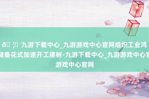 🦄九游下载中心_九游游戏中心官网组织工业鸿沟储备花式加速开工建树-九游下载中心_九游游戏中心官网