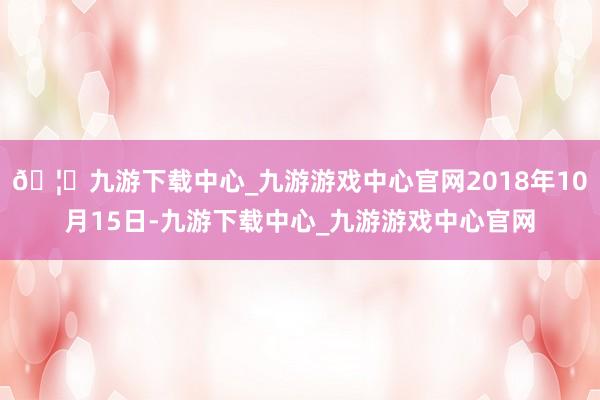 🦄九游下载中心_九游游戏中心官网2018年10月15日-九游下载中心_九游游戏中心官网