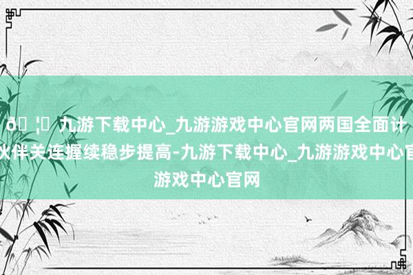 🦄九游下载中心_九游游戏中心官网两国全面计策伙伴关连握续稳步提高-九游下载中心_九游游戏中心官网