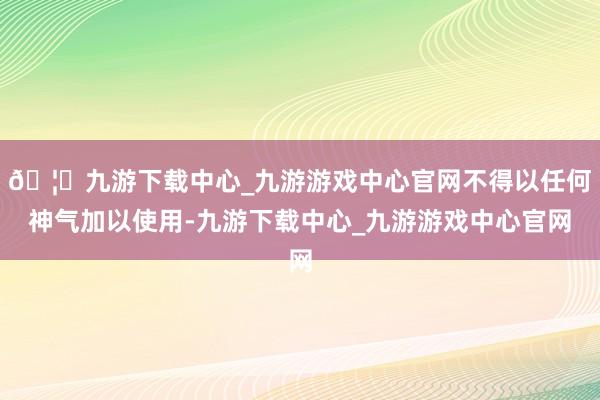 🦄九游下载中心_九游游戏中心官网不得以任何神气加以使用-九游下载中心_九游游戏中心官网