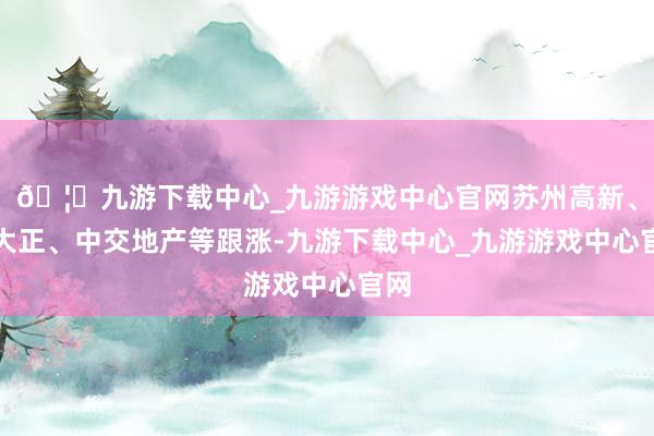 🦄九游下载中心_九游游戏中心官网苏州高新、新大正、中交地产等跟涨-九游下载中心_九游游戏中心官网