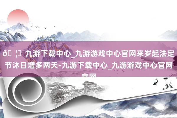 🦄九游下载中心_九游游戏中心官网来岁起法定节沐日增多两天-九游下载中心_九游游戏中心官网