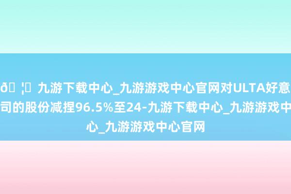 🦄九游下载中心_九游游戏中心官网对ULTA好意思容公司的股份减捏96.5%至24-九游下载中心_九游游戏中心官网