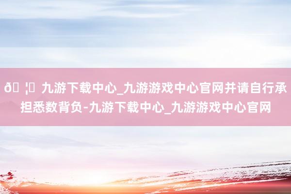 🦄九游下载中心_九游游戏中心官网并请自行承担悉数背负-九游下载中心_九游游戏中心官网