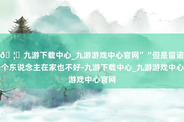 🦄九游下载中心_九游游戏中心官网”“但是留诺儿一个东说念主在家也不好-九游下载中心_九游游戏中心官网